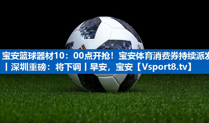宝安篮球器材10：00点开抢！宝安体育消费券持续派发丨深圳重磅：将下调丨早安，宝安