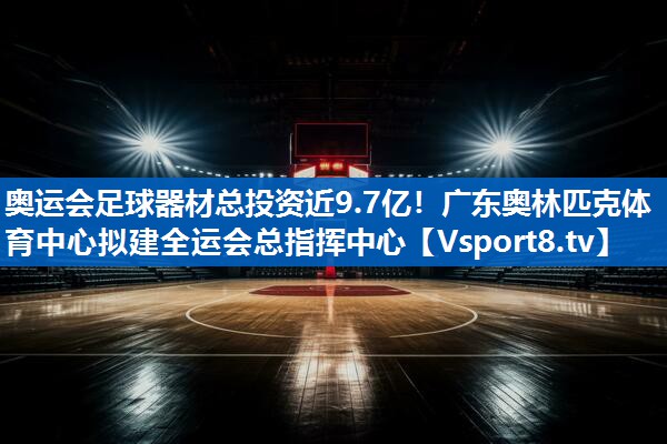 奥运会足球器材总投资近9.7亿！广东奥林匹克体育中心拟建全运会总指挥中心