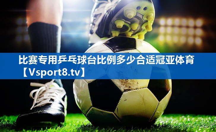<strong>比赛专用乒乓球台比例多少合适冠亚体育</strong>