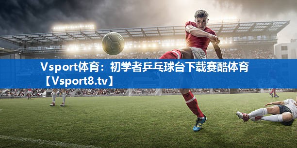 Vsport体育：初学者乒乓球台下载赛酷体育