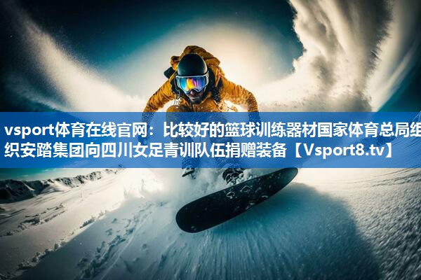 vsport体育在线官网：比较好的篮球训练器材国家体育总局组织安踏集团向四川女足青训队伍捐赠装备