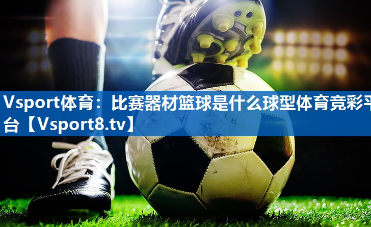<strong>Vsport体育：比赛器材篮球是什么球型体育竞彩平台</strong>