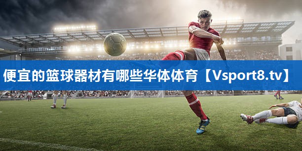 <strong>便宜的篮球器材有哪些华体体育</strong>