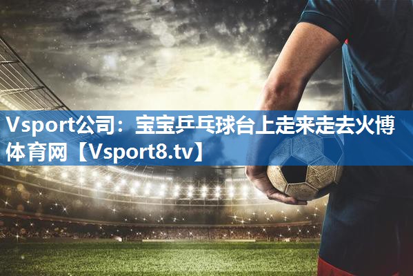 <strong>Vsport公司：宝宝乒乓球台上走来走去火博体育网</strong>