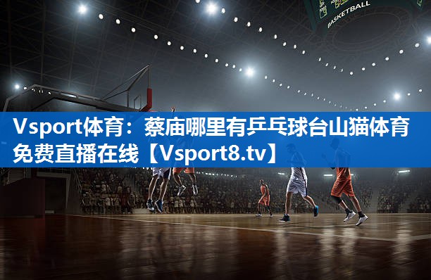 Vsport体育：蔡庙哪里有乒乓球台山猫体育免费直播在线