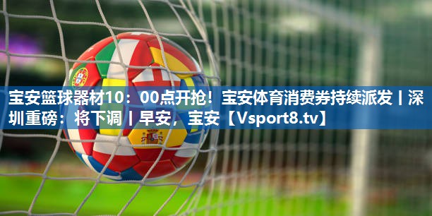 宝安篮球器材10：00点开抢！宝安体育消费券持续派发丨深圳重磅：将下调丨早安，宝安