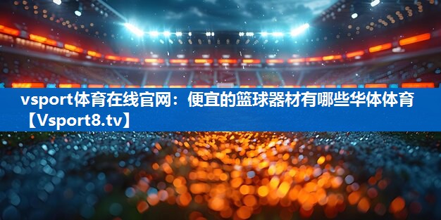vsport体育在线官网：便宜的篮球器材有哪些华体体育