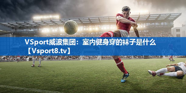 VSport威波集团：室内健身穿的袜子是什么